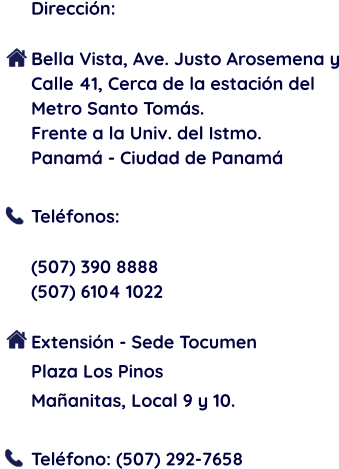 Dirección:  Bella Vista, Ave. Justo Arosemena y Calle 41, Cerca de la estación del Metro Santo Tomás.  Frente a la Univ. del Istmo. Panamá - Ciudad de Panamá  Teléfonos:  (507) 390 8888 (507) 6104 1022  Extensión - Sede Tocumen Plaza Los Pinos Mañanitas, Local 9 y 10.  Teléfono: (507) 292-7658